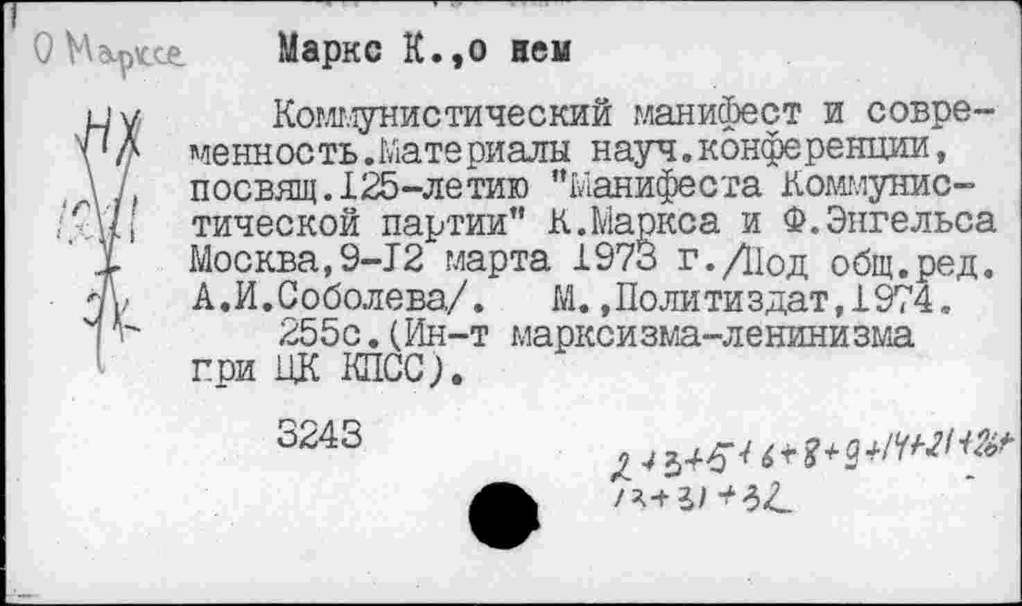 ﻿Мэ^се.	Маркс К.,о нем
и у	Коммунистический манифест и совре-
уД менность.Материалы науч.конференции, \ 7, посвящ.125-летию "Манифеста Коммунис-‘г\ц тической партии" К.Маркса и Ф.Энгельса
1 Москва,9-12 марта 1973 г.Д1од общ.ред. т,	А. И. Соболева/.	М. .Политиздат, 1974.
V" 255с.(Ин-т марксизма-ленинизма гри ЦК КПСС).
3243	04^^